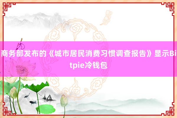 商务部发布的《城市居民消费习惯调查报告》显示Bitpie冷钱包