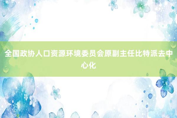 全国政协人口资源环境委员会原副主任比特派去中心化