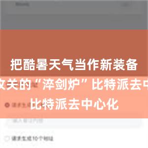 把酷暑天气当作新装备技术攻关的“淬剑炉”比特派去中心化